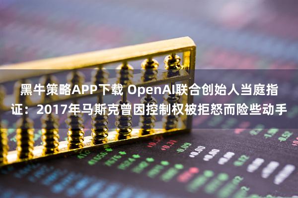 黑牛策略APP下载 OpenAI联合创始人当庭指证：2017年马斯克曾因控制权被拒怒而险些动手