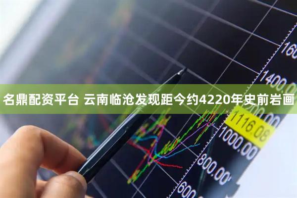 名鼎配资平台 云南临沧发现距今约4220年史前岩画