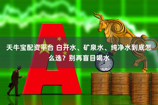 天牛宝配资平台 白开水、矿泉水、纯净水到底怎么选？别再盲目喝水